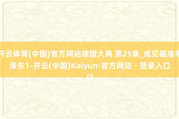开云体育(中国)官方网站建国大典 第25集_成见瞄准毛泽东1-开云(中国)Kaiyun·官方网站 - 登录入口