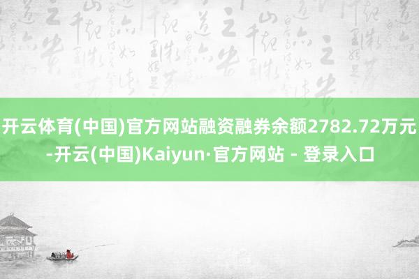 开云体育(中国)官方网站融资融券余额2782.72万元-开云(中国)Kaiyun·官方网站 - 登录入口