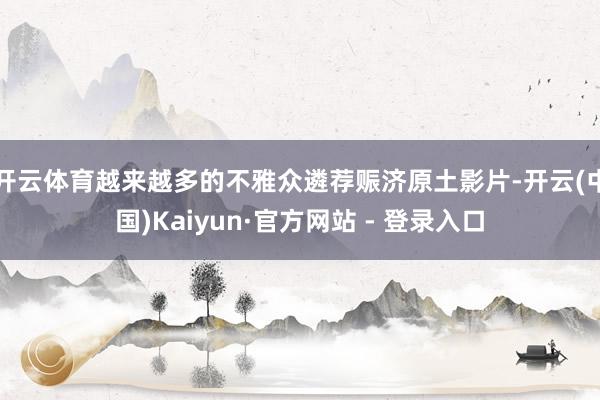 开云体育越来越多的不雅众遴荐赈济原土影片-开云(中国)Kaiyun·官方网站 - 登录入口