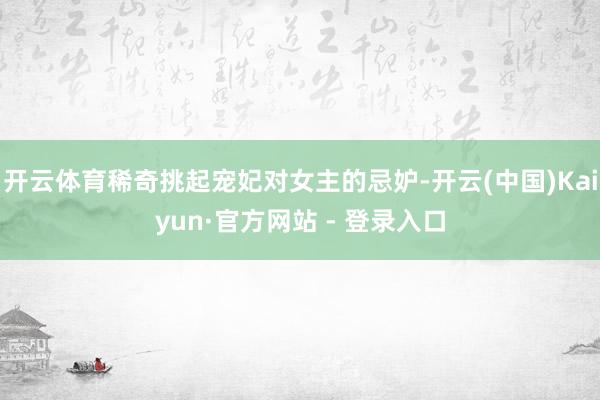 开云体育稀奇挑起宠妃对女主的忌妒-开云(中国)Kaiyun·官方网站 - 登录入口