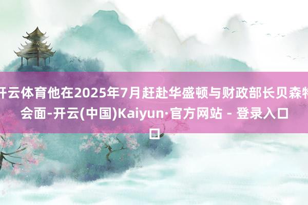 开云体育他在2025年7月赶赴华盛顿与财政部长贝森特会面-开云(中国)Kaiyun·官方网站 - 登录入口