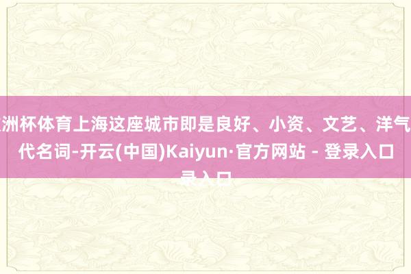 欧洲杯体育上海这座城市即是良好、小资、文艺、洋气的代名词-开云(中国)Kaiyun·官方网站 - 登录入口