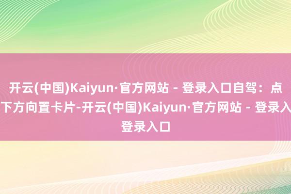 开云(中国)Kaiyun·官方网站 - 登录入口自驾：点击下方向置卡片-开云(中国)Kaiyun·官方网站 - 登录入口