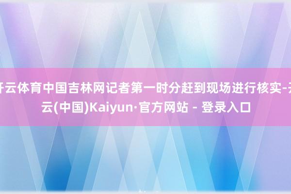 开云体育中国吉林网记者第一时分赶到现场进行核实-开云(中国)Kaiyun·官方网站 - 登录入口