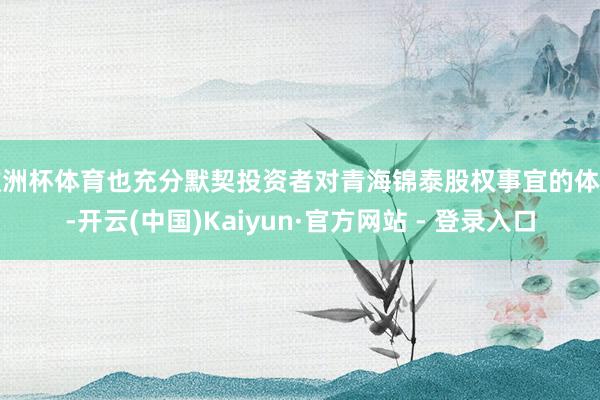 欧洲杯体育也充分默契投资者对青海锦泰股权事宜的体恤-开云(中国)Kaiyun·官方网站 - 登录入口