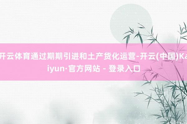 开云体育通过期期引进和土产货化运营-开云(中国)Kaiyun·官方网站 - 登录入口