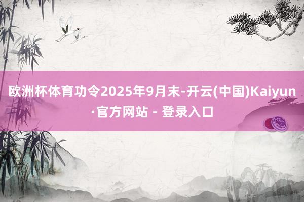 欧洲杯体育功令2025年9月末-开云(中国)Kaiyun·官方网站 - 登录入口
