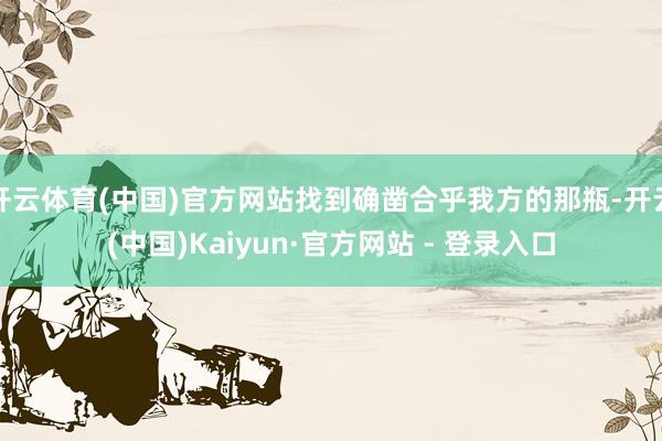 开云体育(中国)官方网站找到确凿合乎我方的那瓶-开云(中国)Kaiyun·官方网站 - 登录入口