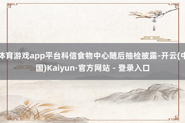 体育游戏app平台科信食物中心随后抽检披露-开云(中国)Kaiyun·官方网站 - 登录入口