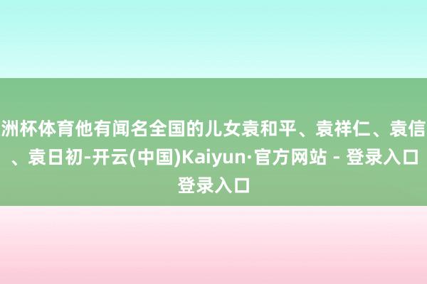欧洲杯体育他有闻名全国的儿女袁和平、袁祥仁、袁信义、袁日初-开云(中国)Kaiyun·官方网站 - 登录入口