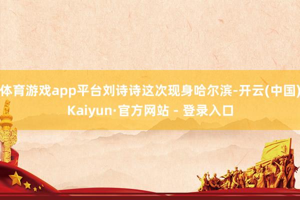 体育游戏app平台刘诗诗这次现身哈尔滨-开云(中国)Kaiyun·官方网站 - 登录入口