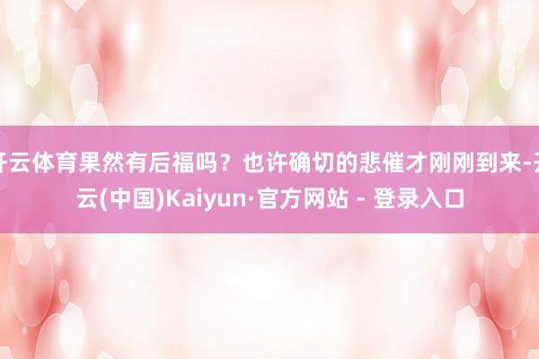 开云体育果然有后福吗？也许确切的悲催才刚刚到来-开云(中国)Kaiyun·官方网站 - 登录入口