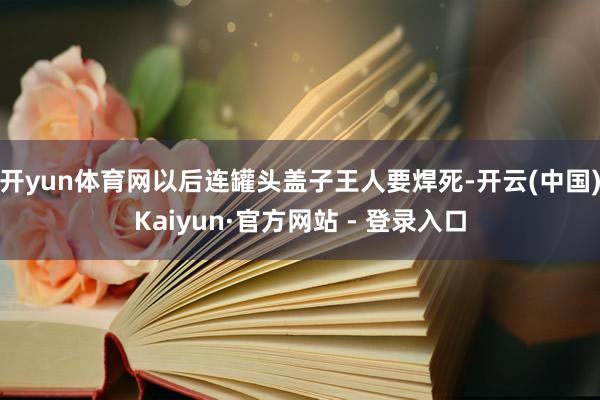 开yun体育网以后连罐头盖子王人要焊死-开云(中国)Kaiyun·官方网站 - 登录入口