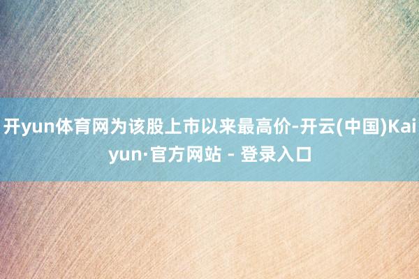 开yun体育网为该股上市以来最高价-开云(中国)Kaiyun·官方网站 - 登录入口