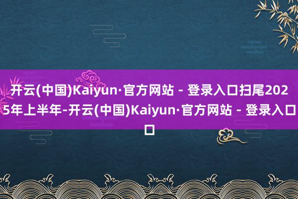 开云(中国)Kaiyun·官方网站 - 登录入口扫尾2025年上半年-开云(中国)Kaiyun·官方网站 - 登录入口