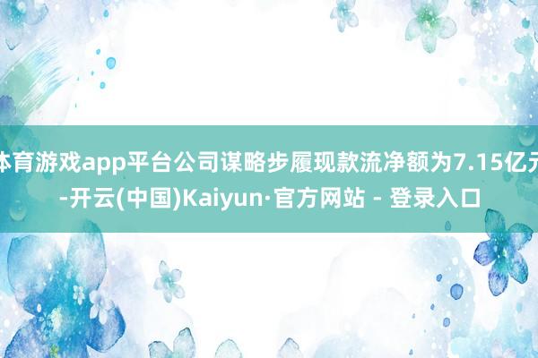 体育游戏app平台公司谋略步履现款流净额为7.15亿元-开云(中国)Kaiyun·官方网站 - 登录入口