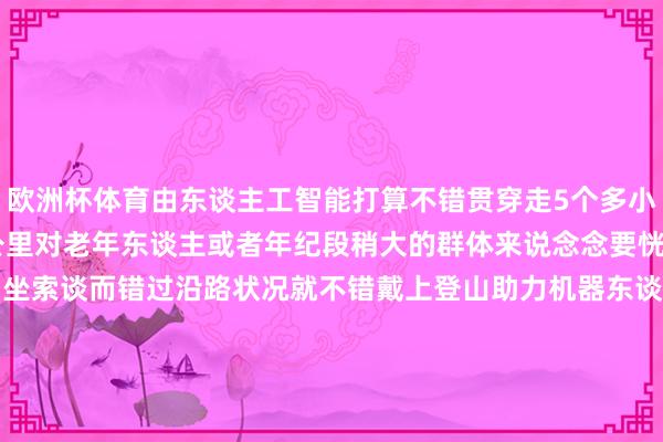 欧洲杯体育由东谈主工智能打算不错贯穿走5个多小时一次充电可行走约14公里对老年东谈主或者年纪段稍大的群体来说念念要恍悟泰山舒畅又不念念因为坐索谈而错过沿路状况就不错戴上登山助力机器东谈主上山体验一下登山的嗅觉据悉这款家具正在试运营阶段瞻望3月初批量投放阛阓你心动了吗?开始:新华社微信(记者:孙晓辉、张钟仁)空洞泰山晚报、望岳新闻-开云(中国)Kaiyun·官方网站 - 登录入口