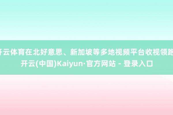 开云体育在北好意思、新加坡等多地视频平台收视领跑-开云(中国)Kaiyun·官方网站 - 登录入口