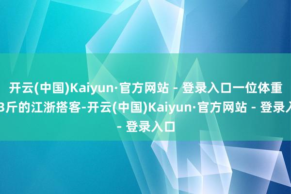 开云(中国)Kaiyun·官方网站 - 登录入口一位体重263斤的江浙搭客-开云(中国)Kaiyun·官方网站 - 登录入口