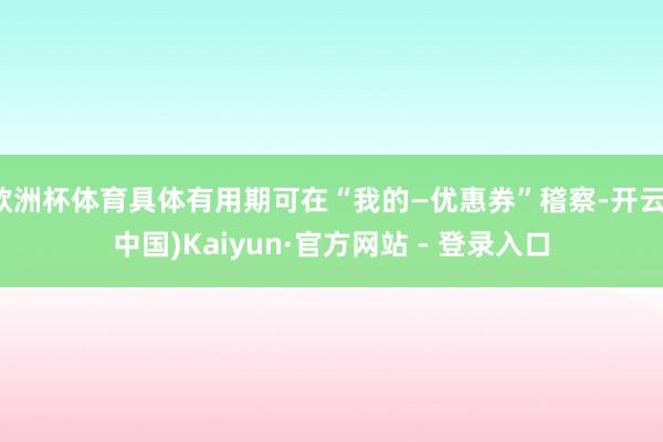 欧洲杯体育具体有用期可在“我的—优惠券”稽察-开云(中国)Kaiyun·官方网站 - 登录入口