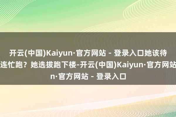 开云(中国)Kaiyun·官方网站 - 登录入口她该待在房间照旧连忙跑?她选拔跑下楼-开云(中国)Kaiyun·官方网站 - 登录入口