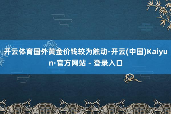 开云体育国外黄金价钱较为触动-开云(中国)Kaiyun·官方网站 - 登录入口