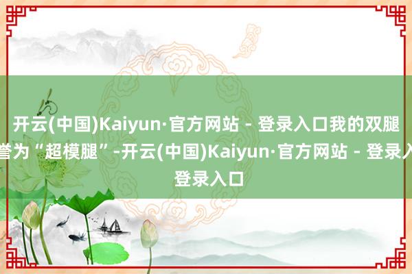 开云(中国)Kaiyun·官方网站 - 登录入口我的双腿被誉为“超模腿”-开云(中国)Kaiyun·官方网站 - 登录入口