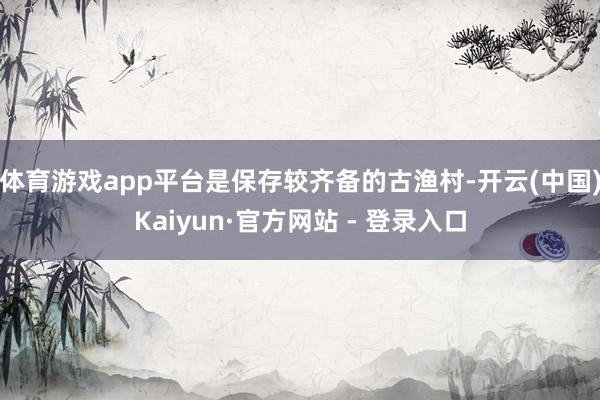 体育游戏app平台是保存较齐备的古渔村-开云(中国)Kaiyun·官方网站 - 登录入口