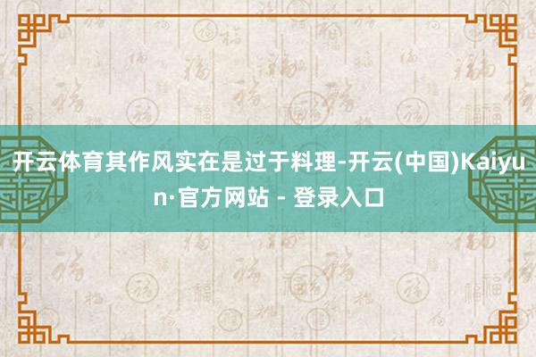 开云体育其作风实在是过于料理-开云(中国)Kaiyun·官方网站 - 登录入口