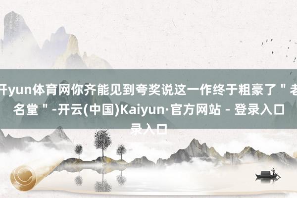开yun体育网你齐能见到夸奖说这一作终于粗豪了"老名堂"-开云(中国)Kaiyun·官方网站 - 登录入口