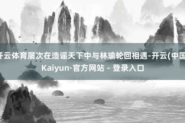 开云体育屡次在造谣天下中与林瑜轮回相遇-开云(中国)Kaiyun·官方网站 - 登录入口
