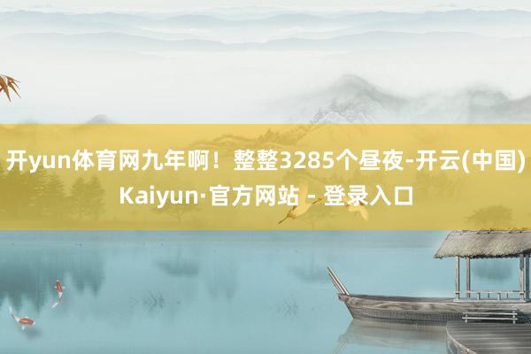 开yun体育网九年啊!整整3285个昼夜-开云(中国)Kaiyun·官方网站 - 登录入口
