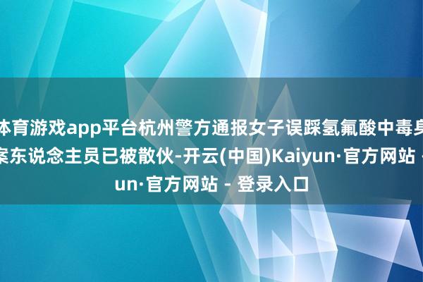 体育游戏app平台杭州警方通报女子误踩氢氟酸中毒身一火:涉案东说念主员已被散伙-开云(中国)Kaiyun·官方网站 - 登录入口