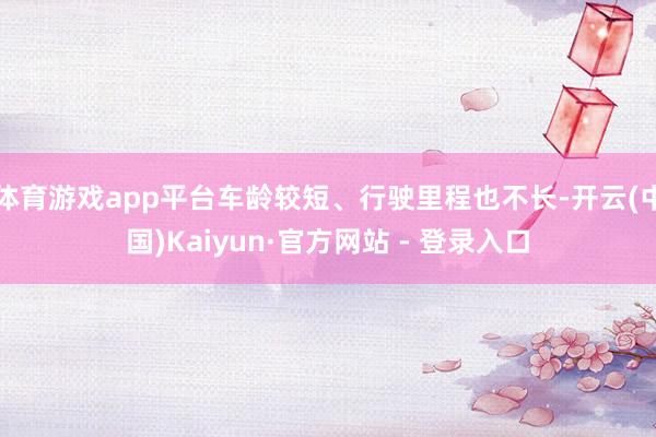 体育游戏app平台车龄较短、行驶里程也不长-开云(中国)Kaiyun·官方网站 - 登录入口
