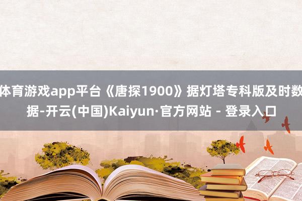体育游戏app平台《唐探1900》据灯塔专科版及时数据-开云(中国)Kaiyun·官方网站 - 登录入口