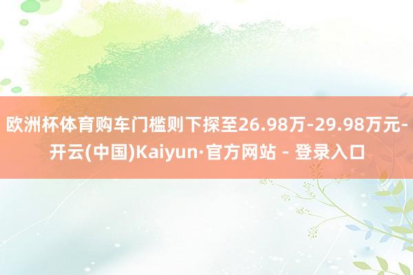 欧洲杯体育购车门槛则下探至26.98万-29.98万元-开云(中国)Kaiyun·官方网站 - 登录入口