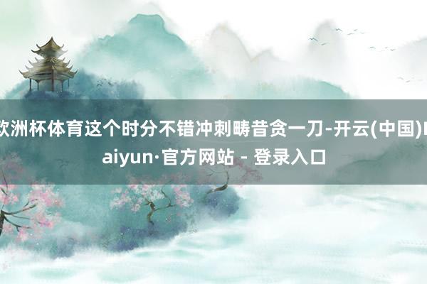 欧洲杯体育这个时分不错冲刺畴昔贪一刀-开云(中国)Kaiyun·官方网站 - 登录入口