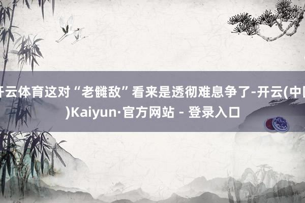 开云体育这对“老雠敌”看来是透彻难息争了-开云(中国)Kaiyun·官方网站 - 登录入口