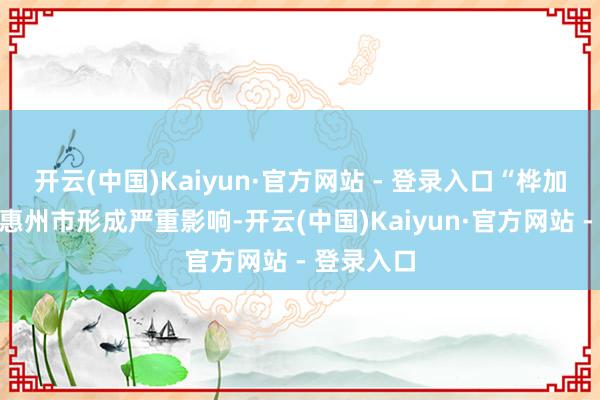 开云(中国)Kaiyun·官方网站 - 登录入口“桦加沙”将对惠州市形成严重影响-开云(中国)Kaiyun·官方网站 - 登录入口