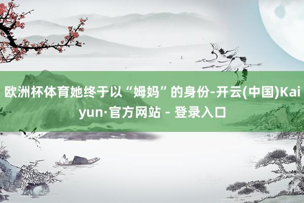 欧洲杯体育她终于以“姆妈”的身份-开云(中国)Kaiyun·官方网站 - 登录入口