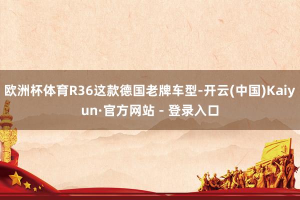 欧洲杯体育R36这款德国老牌车型-开云(中国)Kaiyun·官方网站 - 登录入口