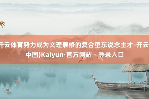 开云体育努力成为文理兼修的复合型东说念主才-开云(中国)Kaiyun·官方网站 - 登录入口