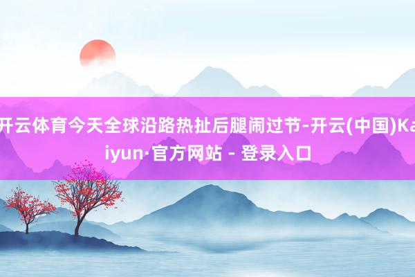 开云体育今天全球沿路热扯后腿闹过节-开云(中国)Kaiyun·官方网站 - 登录入口