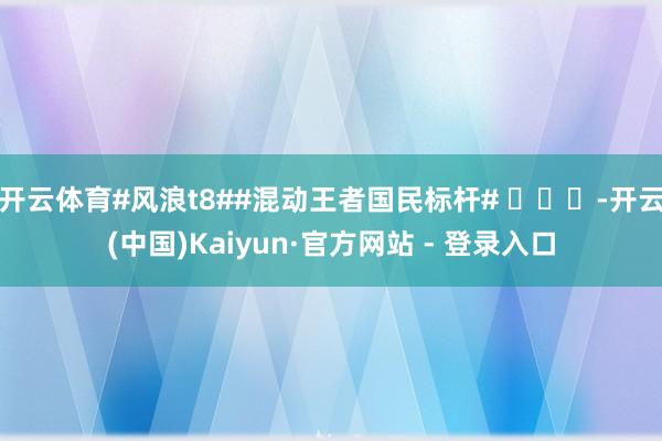 开云体育#风浪t8##混动王者国民标杆# -开云(中国)Kaiyun·官方网站 - 登录入口