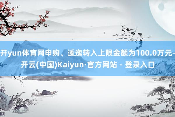 开yun体育网申购、逶迤转入上限金额为100.0万元-开云(中国)Kaiyun·官方网站 - 登录入口
