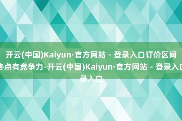 开云(中国)Kaiyun·官方网站 - 登录入口订价区间终点有竞争力-开云(中国)Kaiyun·官方网站 - 登录入口