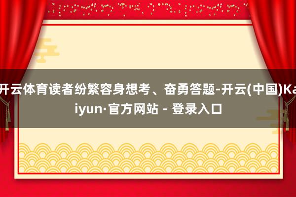 开云体育读者纷繁容身想考、奋勇答题-开云(中国)Kaiyun·官方网站 - 登录入口