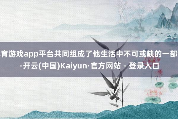 体育游戏app平台共同组成了他生活中不可或缺的一部分-开云(中国)Kaiyun·官方网站 - 登录入口