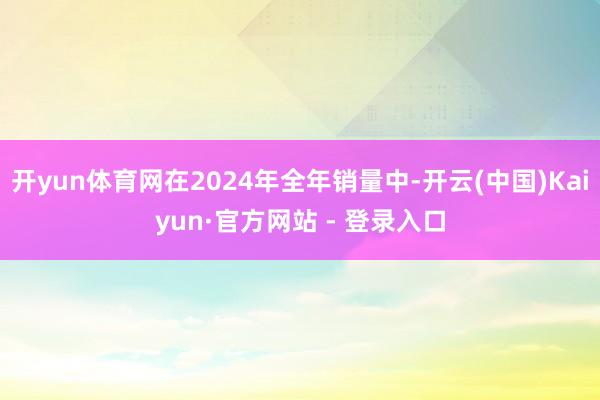 开yun体育网在2024年全年销量中-开云(中国)Kaiyun·官方网站 - 登录入口
