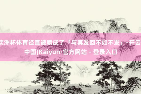 欧洲杯体育径直被喷成了「与其发回不如不发」-开云(中国)Kaiyun·官方网站 - 登录入口